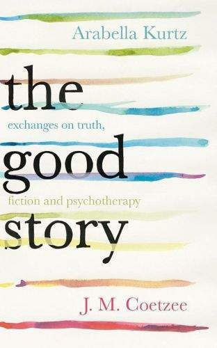 Arabella Kurtz, John Maxwell Coetzee: The Good Story - Exchanges on Truth, Fiction and Psychotherapy