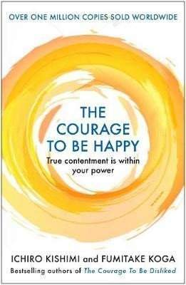The Courage to be Happy : True Contentment Is Within Your Power - Ichiro Kishimi